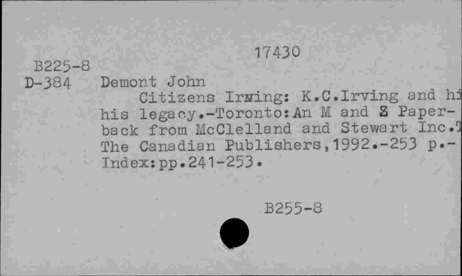 ﻿В225-8
D-384
17430
Demont John
Citizens Irningî К.C.Irving and h his legacy.-Toronto:An M and S Paperback from McClelland and Stewart Inc. The Canadian Publishers,1992.-253 p»~ Index:pp.241-253•
B255-8